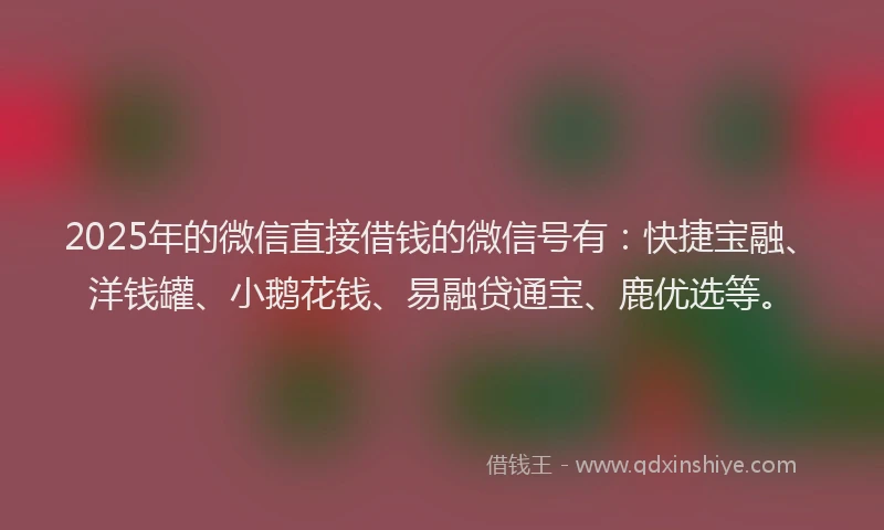 2025年的微信直接借钱的微信号有：快捷宝融、洋钱罐、小鹅花钱、易融贷通宝、鹿优选等。