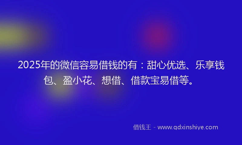 2025年的微信容易借钱的有：甜心优选、乐享钱包、盈小花、想借、借款宝易借等。