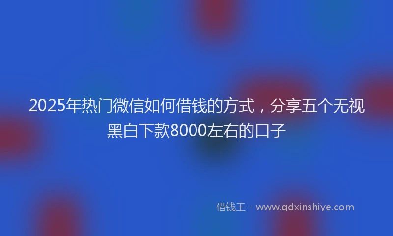2025年热门微信如何借钱的方式，分享五个无视黑白下款8000左右的口子