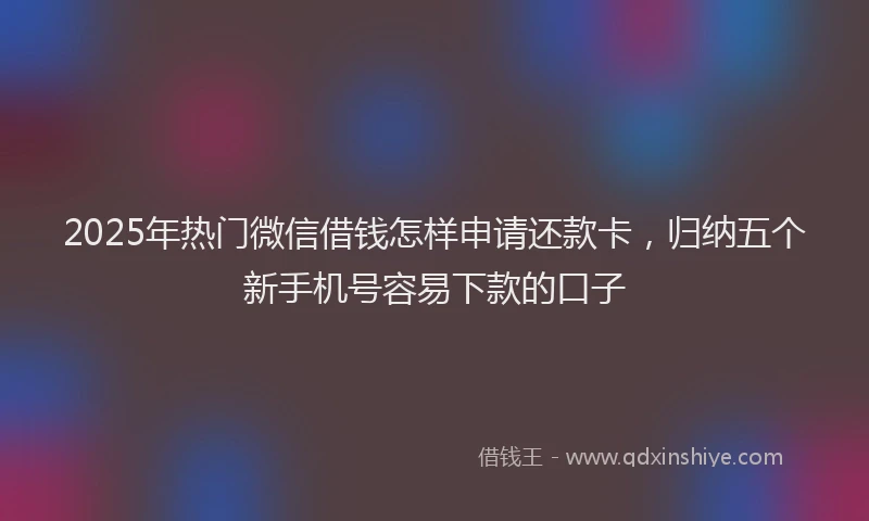2025年热门微信借钱怎样申请还款卡，归纳五个新手机号容易下款的口子