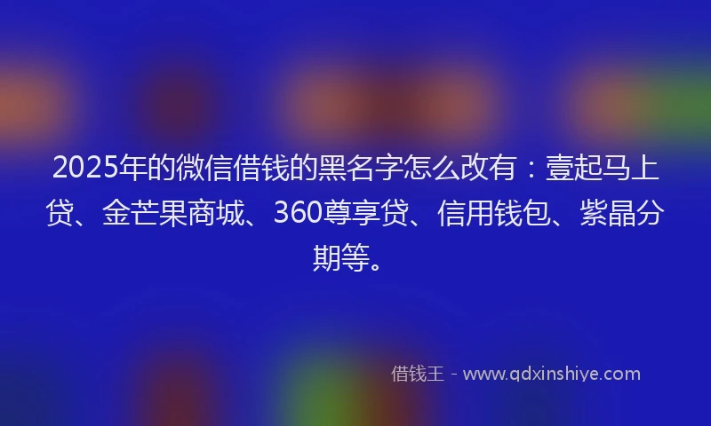 2025年的微信借钱的黑名字怎么改有：壹起马上贷、金芒果商城、360尊享贷、信用钱包、紫晶分期等。