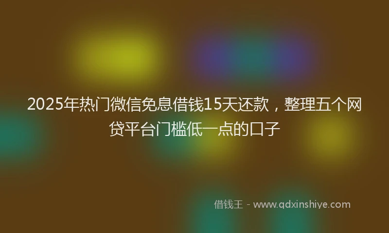 2025年热门微信免息借钱15天还款，整理五个网贷平台门槛低一点的口子