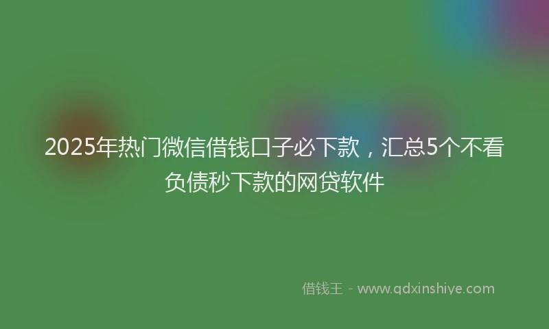 2025年热门微信借钱口子必下款，汇总5个不看负债秒下款的网贷软件