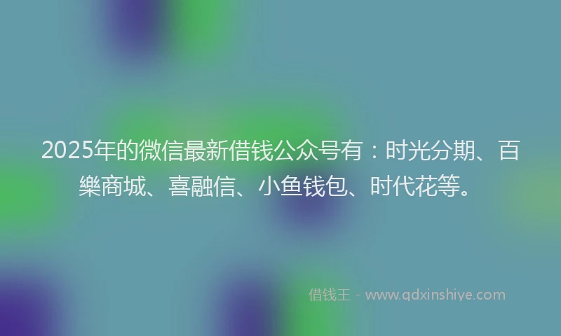 2025年的微信最新借钱公众号有：时光分期、百樂商城、喜融信、小鱼钱包、时代花等。