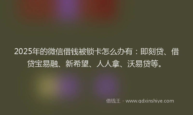2025年的微信借钱被锁卡怎么办有：即刻贷、借贷宝易融、新希望、人人拿、沃易贷等。
