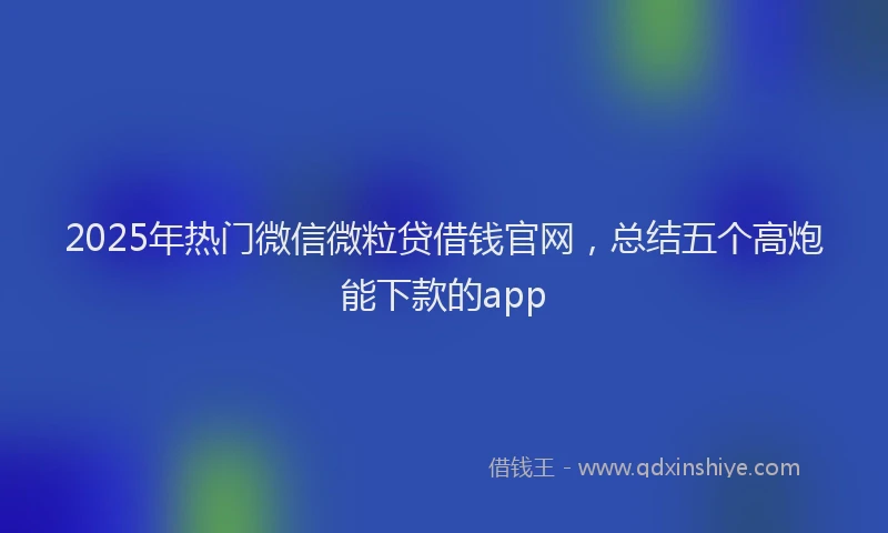 2025年热门微信微粒贷借钱官网，总结五个高炮能下款的app