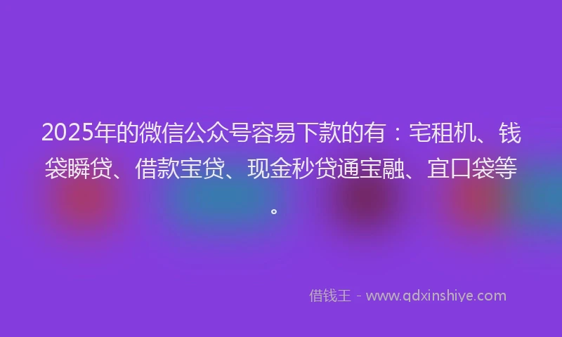 2025年的微信公众号容易下款的有：宅租机、钱袋瞬贷、借款宝贷、现金秒贷通宝融、宜口袋等。