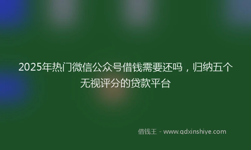2025年热门微信公众号借钱需要还吗，归纳五个无视评分的贷款平台
