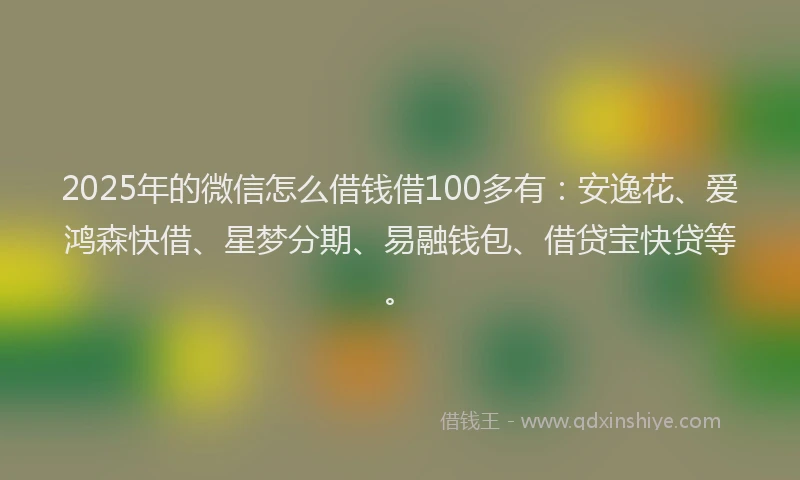 2025年的微信怎么借钱借100多有：安逸花、爱鸿森快借、星梦分期、易融钱包、借贷宝快贷等。