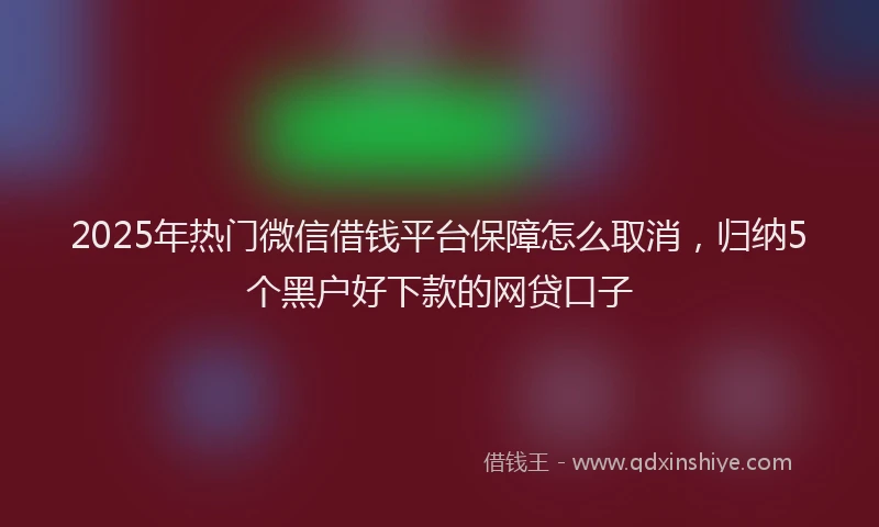 2025年热门微信借钱平台保障怎么取消，归纳5个黑户好下款的网贷口子
