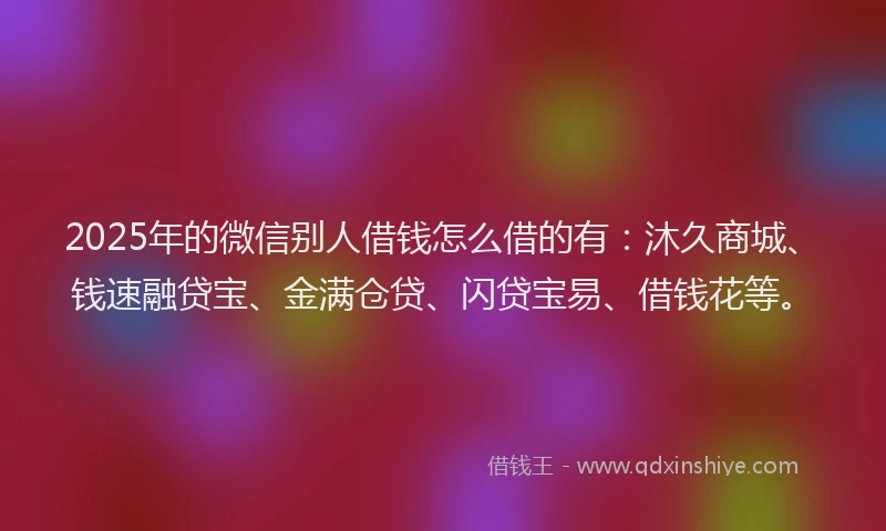 2025年的微信别人借钱怎么借的有：沐久商城、钱速融贷宝、金满仓贷、闪贷宝易、借钱花等。
