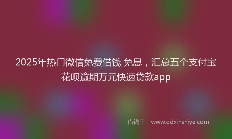2025年热门微信免费借钱 免息，汇总五个支付宝花呗逾期万元快速贷款app