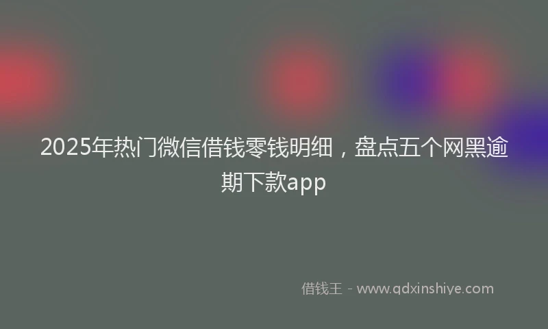 2025年热门微信借钱零钱明细，盘点五个网黑逾期下款app