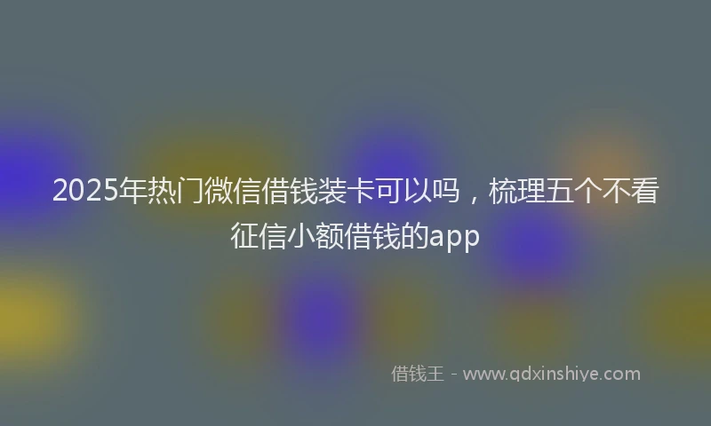 2025年热门微信借钱装卡可以吗，梳理五个不看征信小额借钱的app