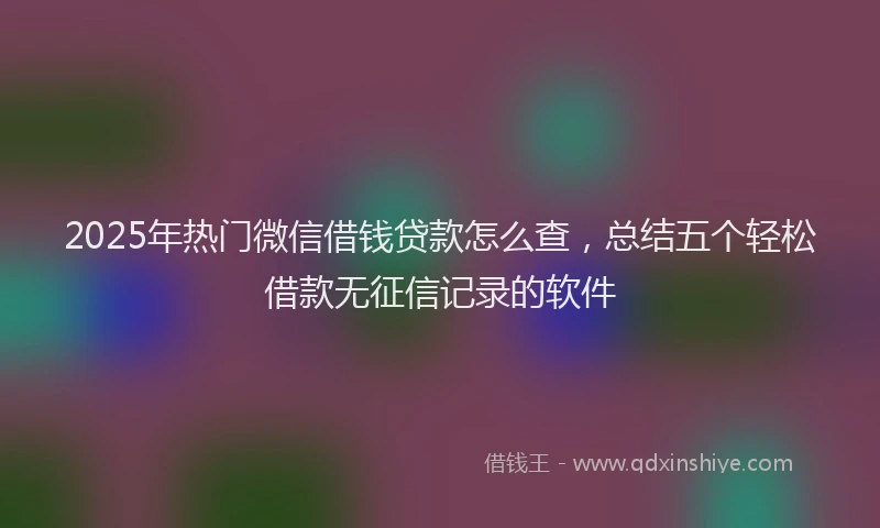 2025年热门微信借钱贷款怎么查，总结五个轻松借款无征信记录的软件