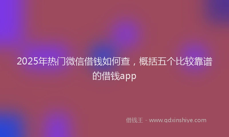 2025年热门微信借钱如何查，概括五个比较靠谱的借钱app