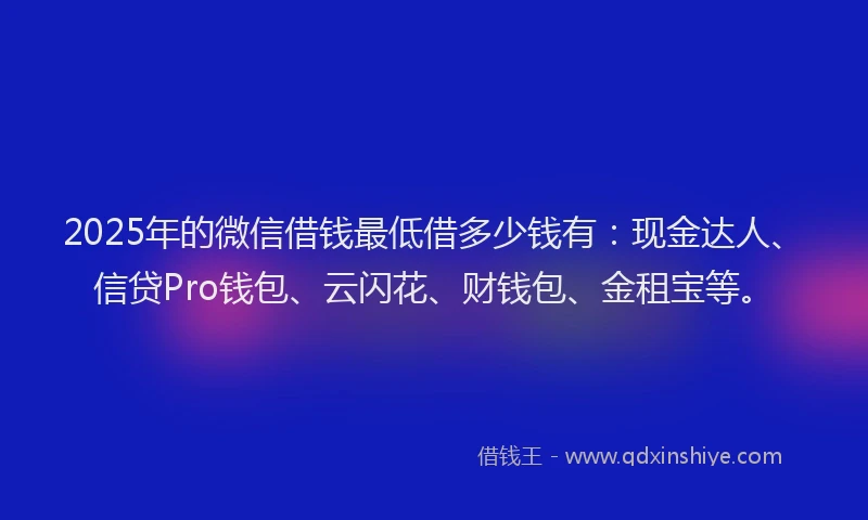 2025年的微信借钱最低借多少钱有：现金达人、信贷Pro钱包、云闪花、财钱包、金租宝等。