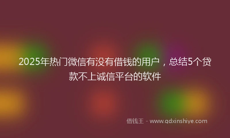 2025年热门微信有没有借钱的用户，总结5个贷款不上诚信平台的软件