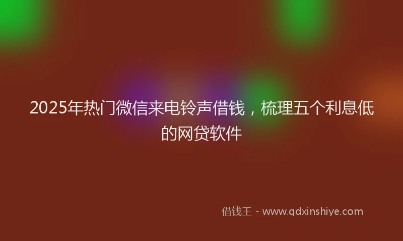 2025年热门微信来电铃声借钱，梳理五个利息低的网贷软件