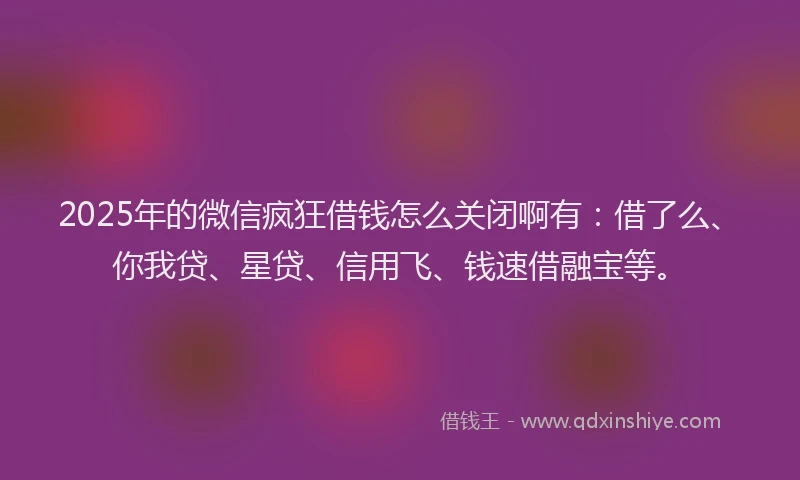 2025年的微信疯狂借钱怎么关闭啊有：借了么、你我贷、星贷、信用飞、钱速借融宝等。