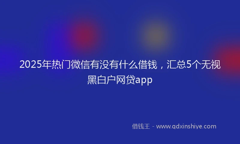 2025年热门微信有没有什么借钱，汇总5个无视黑白户网贷app