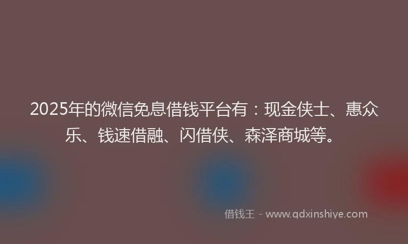2025年的微信免息借钱平台有：现金侠士、惠众乐、钱速借融、闪借侠、森泽商城等。