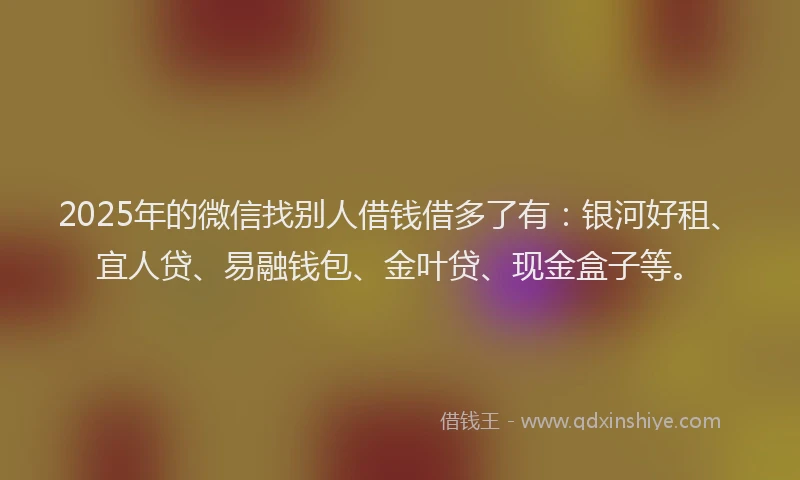2025年的微信找别人借钱借多了有：银河好租、宜人贷、易融钱包、金叶贷、现金盒子等。