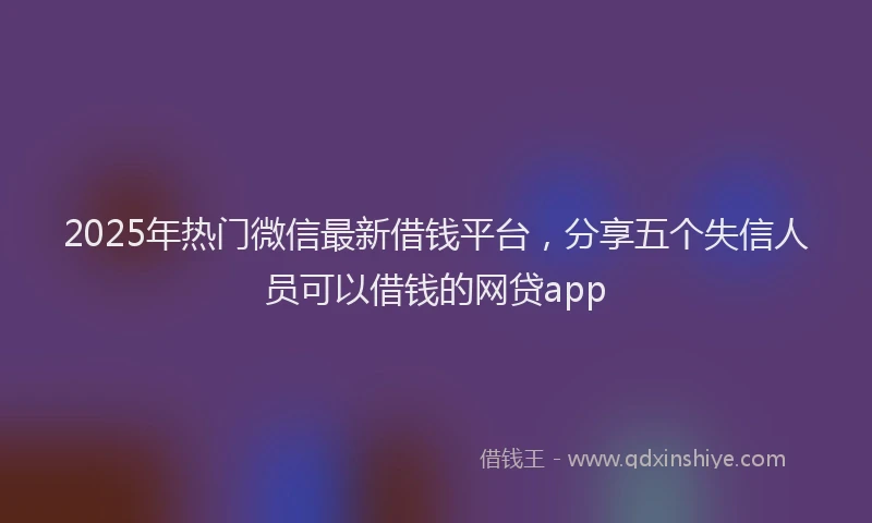 2025年热门微信最新借钱平台，分享五个失信人员可以借钱的网贷app