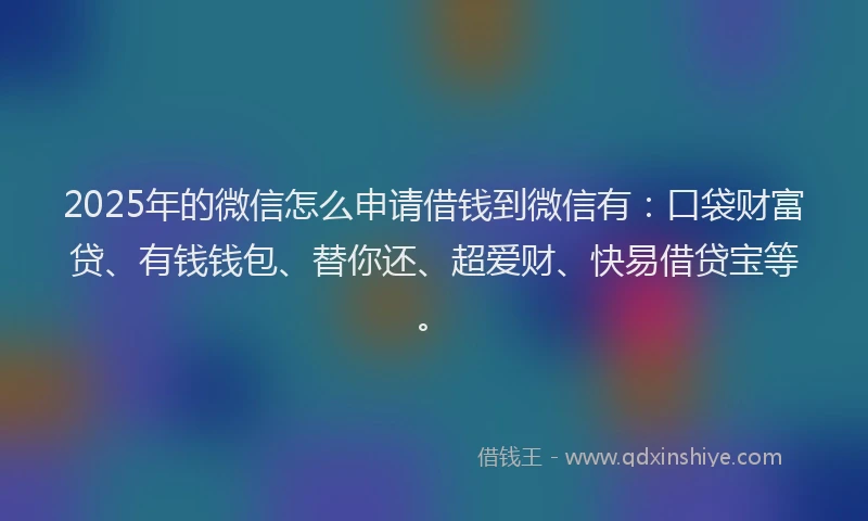2025年的微信怎么申请借钱到微信有：口袋财富贷、有钱钱包、替你还、超爱财、快易借贷宝等。