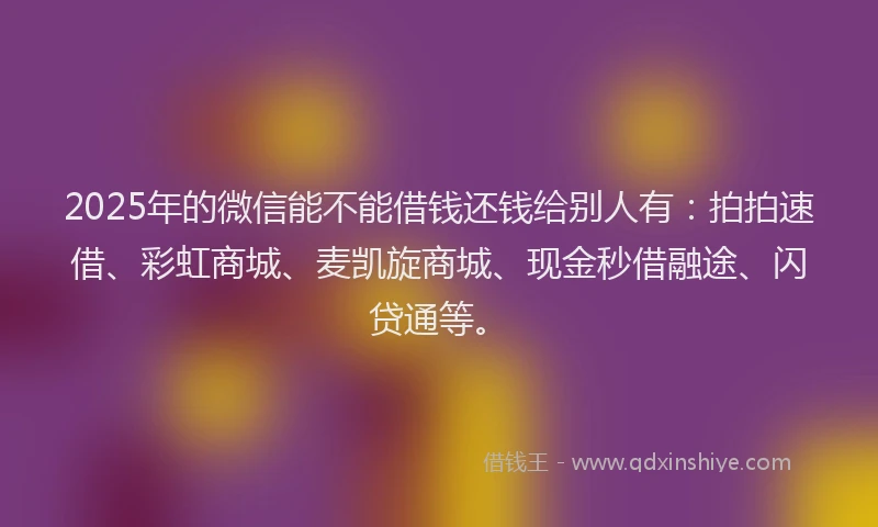 2025年的微信能不能借钱还钱给别人有：拍拍速借、彩虹商城、麦凯旋商城、现金秒借融途、闪贷通等。