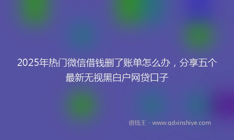 2025年热门微信借钱删了账单怎么办，分享五个最新无视黑白户网贷口子