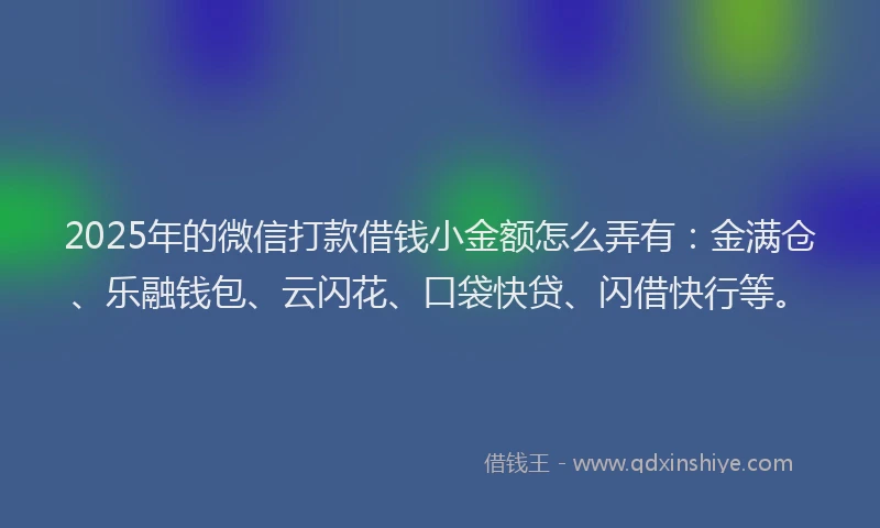 2025年的微信打款借钱小金额怎么弄有：金满仓、乐融钱包、云闪花、口袋快贷、闪借快行等。