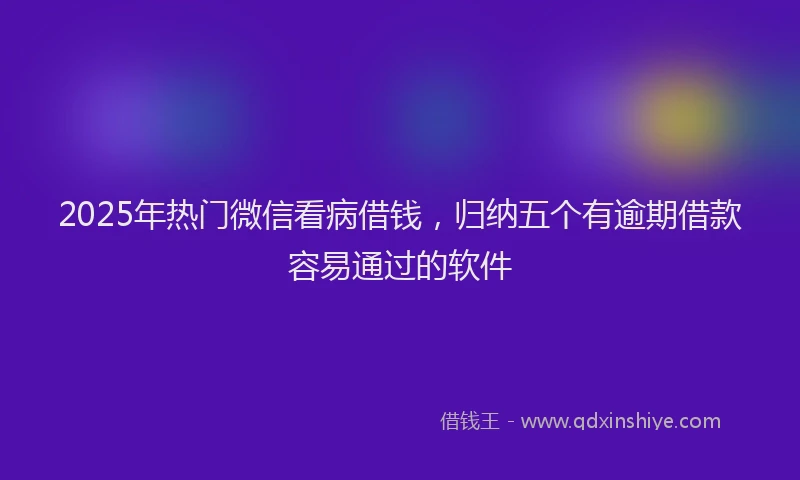 2025年热门微信看病借钱，归纳五个有逾期借款容易通过的软件