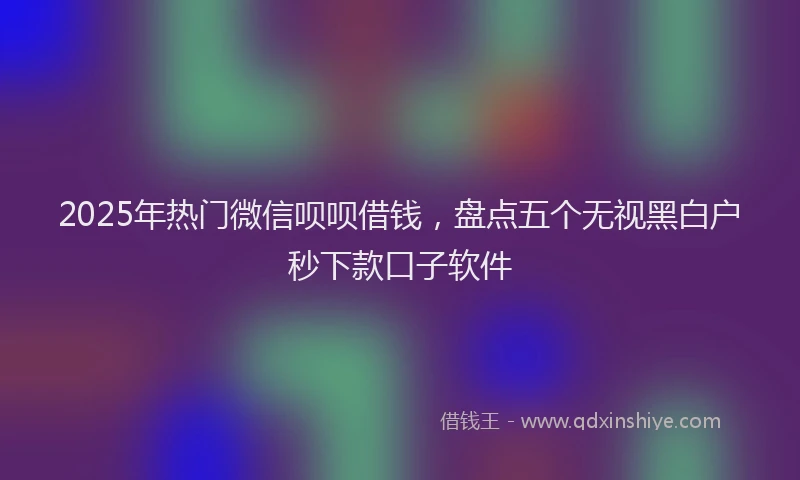 2025年热门微信呗呗借钱，盘点五个无视黑白户秒下款口子软件