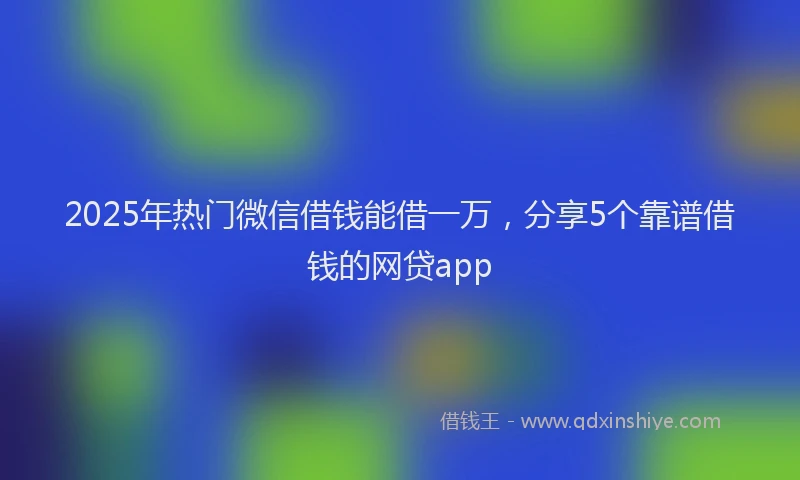 2025年热门微信借钱能借一万，分享5个靠谱借钱的网贷app