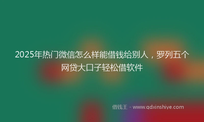 2025年热门微信怎么样能借钱给别人，罗列五个网贷大口子轻松借软件