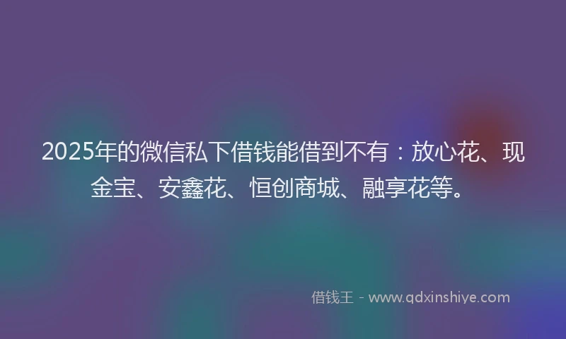 2025年的微信私下借钱能借到不有：放心花、现金宝、安鑫花、恒创商城、融享花等。