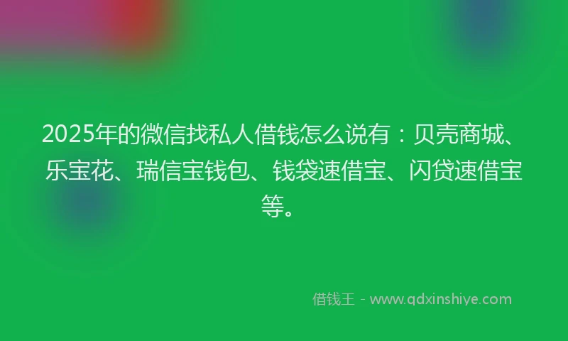2025年的微信找私人借钱怎么说有：贝壳商城、乐宝花、瑞信宝钱包、钱袋速借宝、闪贷速借宝等。