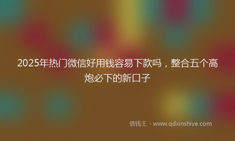 2025年热门微信好用钱容易下款吗，整合五个高炮必下的新口子