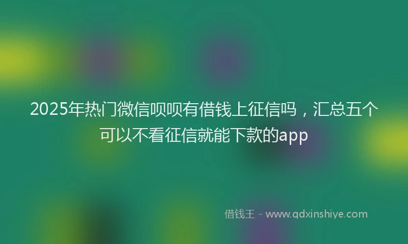 2025年热门微信呗呗有借钱上征信吗，汇总五个可以不看征信就能下款的app