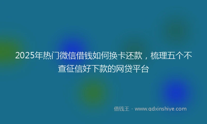 2025年热门微信借钱如何换卡还款，梳理五个不查征信好下款的网贷平台