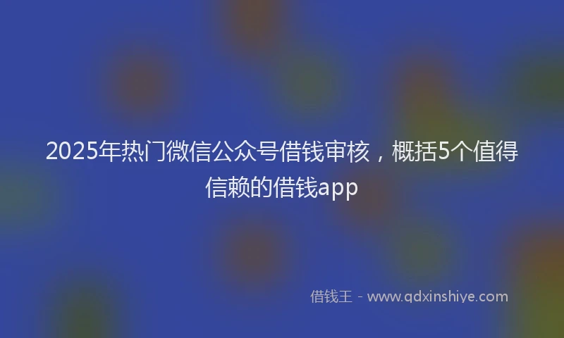 2025年热门微信公众号借钱审核，概括5个值得信赖的借钱app