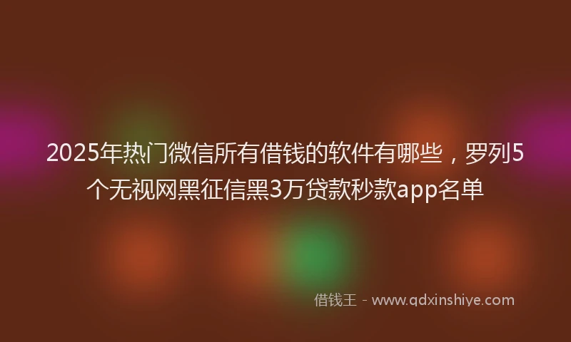 2025年热门微信所有借钱的软件有哪些，罗列5个无视网黑征信黑3万贷款秒款app名单