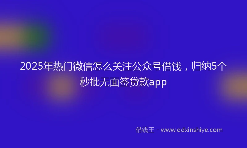 2025年热门微信怎么关注公众号借钱，归纳5个秒批无面签贷款app