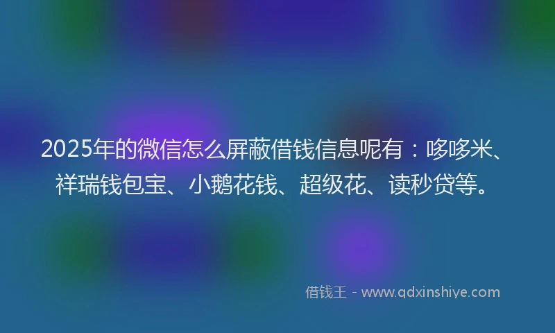 2025年的微信怎么屏蔽借钱信息呢有：哆哆米、祥瑞钱包宝、小鹅花钱、超级花、读秒贷等。