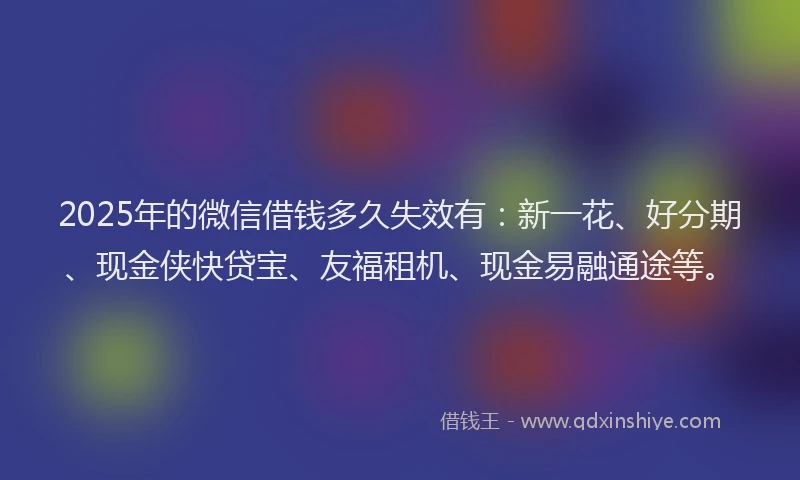 2025年的微信借钱多久失效有：新一花、好分期、现金侠快贷宝、友福租机、现金易融通途等。