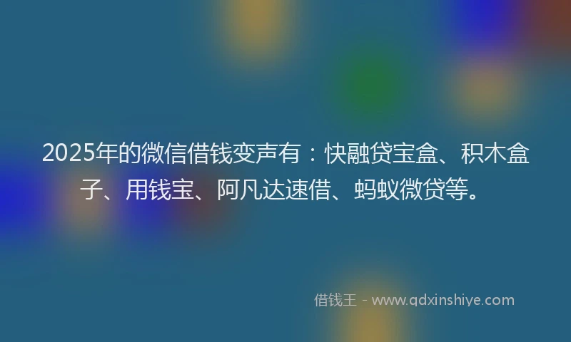 2025年的微信借钱变声有：快融贷宝盒、积木盒子、用钱宝、阿凡达速借、蚂蚁微贷等。