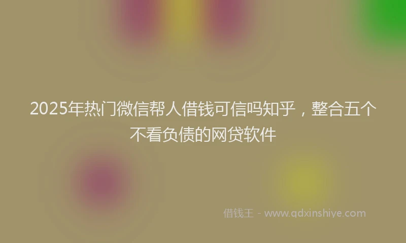 2025年热门微信帮人借钱可信吗知乎，整合五个不看负债的网贷软件