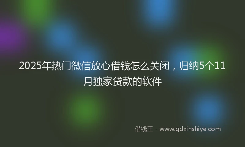 2025年热门微信放心借钱怎么关闭，归纳5个11月独家贷款的软件