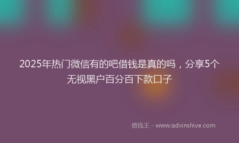2025年热门微信有的吧借钱是真的吗，分享5个无视黑户百分百下款口子